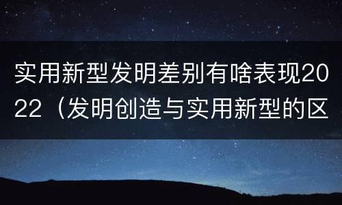 实用新型发明差别有啥表现2022（发明创造与实用新型的区别）
