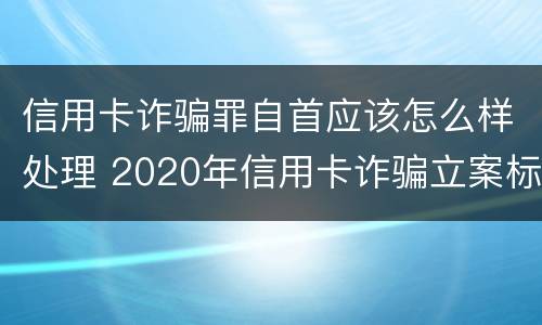 信用卡诈骗罪自首应该怎么样处理 2020年信用卡诈骗立案标准