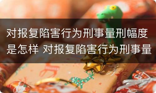 对报复陷害行为刑事量刑幅度是怎样 对报复陷害行为刑事量刑幅度是怎样的