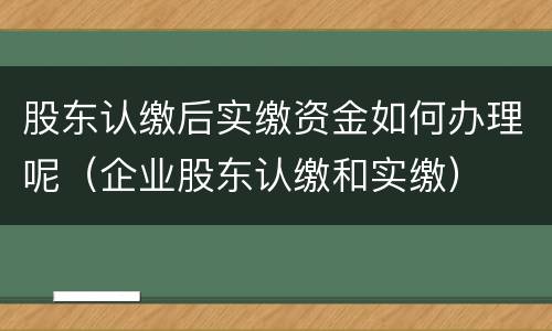 股东认缴后实缴资金如何办理呢（企业股东认缴和实缴）