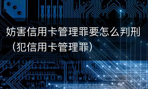 妨害信用卡管理罪要怎么判刑（犯信用卡管理罪）