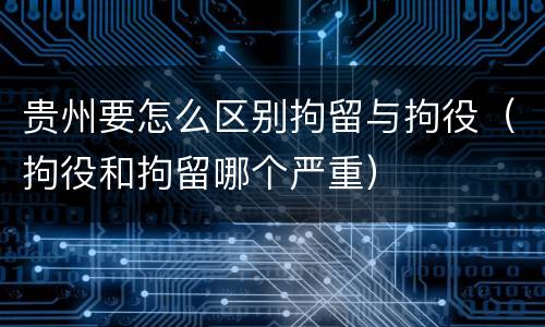 贵州要怎么区别拘留与拘役（拘役和拘留哪个严重）