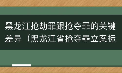 黑龙江抢劫罪跟抢夺罪的关键差异（黑龙江省抢夺罪立案标准）