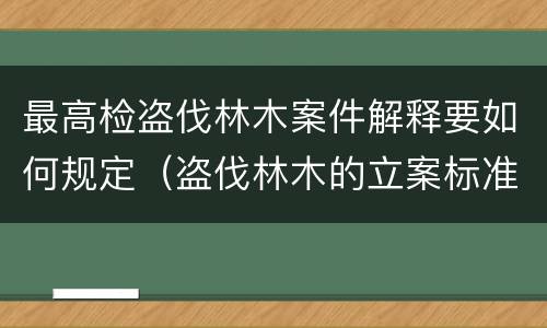 最高检盗伐林木案件解释要如何规定（盗伐林木的立案标准）