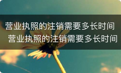 营业执照的注销需要多长时间 营业执照的注销需要多长时间生效