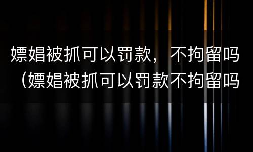 嫖娼被抓可以罚款，不拘留吗（嫖娼被抓可以罚款不拘留吗）