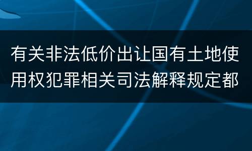 有关非法低价出让国有土地使用权犯罪相关司法解释规定都有哪些