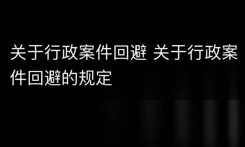 关于行政案件回避 关于行政案件回避的规定
