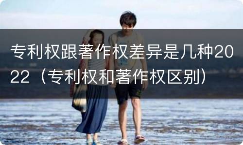 专利权跟著作权差异是几种2022（专利权和著作权区别）