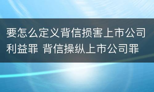 要怎么定义背信损害上市公司利益罪 背信操纵上市公司罪