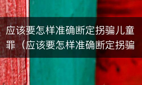 应该要怎样准确断定拐骗儿童罪（应该要怎样准确断定拐骗儿童罪行为）