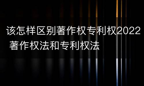 该怎样区别著作权专利权2022 著作权法和专利权法