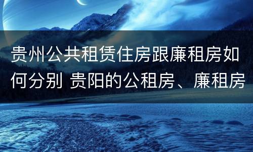 贵州公共租赁住房跟廉租房如何分别 贵阳的公租房、廉租房在什么地方?