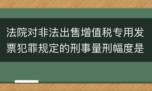 法院对非法出售增值税专用发票犯罪规定的刑事量刑幅度是什么