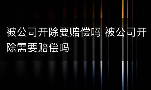 被公司开除要赔偿吗 被公司开除需要赔偿吗