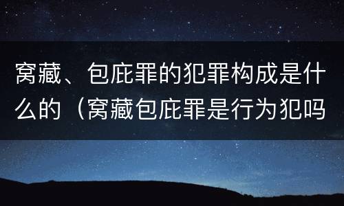 窝藏、包庇罪的犯罪构成是什么的（窝藏包庇罪是行为犯吗）