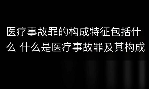 医疗事故罪的构成特征包括什么 什么是医疗事故罪及其构成要件