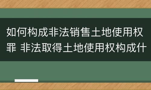 如何构成非法销售土地使用权罪 非法取得土地使用权构成什么罪