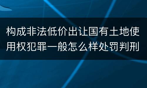 构成非法低价出让国有土地使用权犯罪一般怎么样处罚判刑