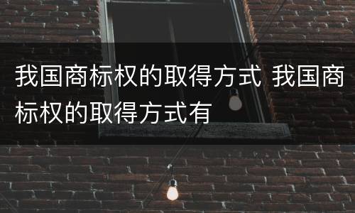 我国商标权的取得方式 我国商标权的取得方式有