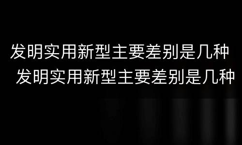 发明实用新型主要差别是几种 发明实用新型主要差别是几种