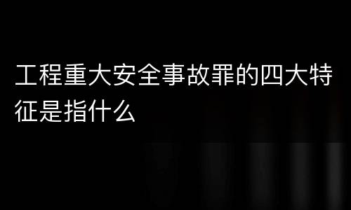 工程重大安全事故罪的四大特征是指什么