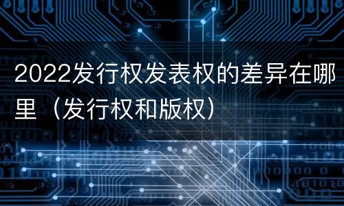 2022发行权发表权的差异在哪里（发行权和版权）