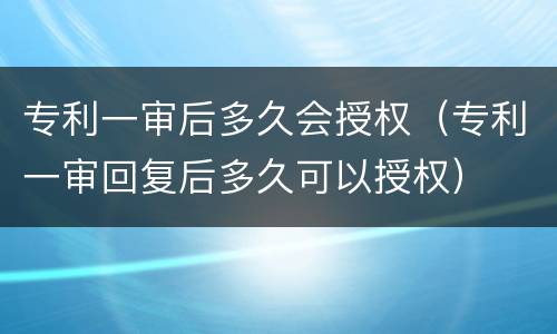 专利一审后多久会授权（专利一审回复后多久可以授权）