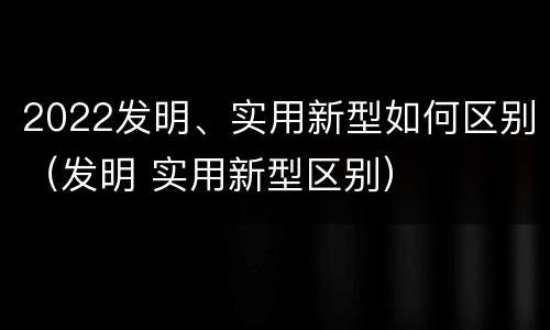 2022发明、实用新型如何区别（发明 实用新型区别）