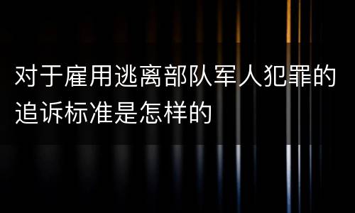 对于雇用逃离部队军人犯罪的追诉标准是怎样的