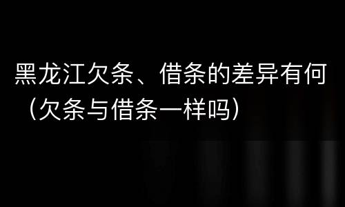 黑龙江欠条、借条的差异有何（欠条与借条一样吗）