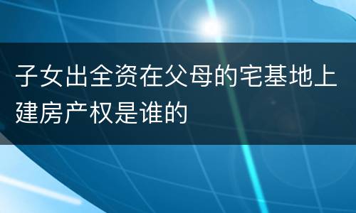 子女出全资在父母的宅基地上建房产权是谁的