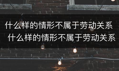 什么样的情形不属于劳动关系 什么样的情形不属于劳动关系