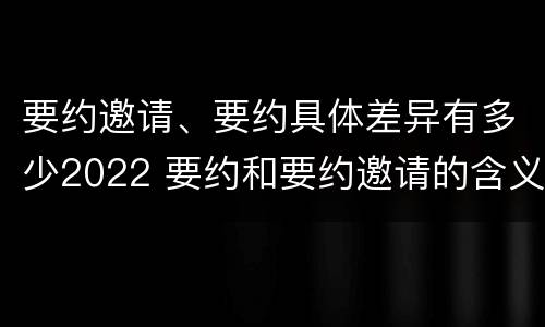 要约邀请、要约具体差异有多少2022 要约和要约邀请的含义