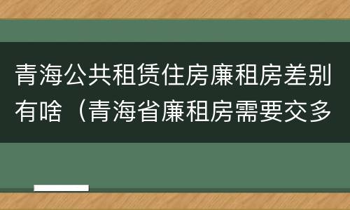 青海公共租赁住房廉租房差别有啥（青海省廉租房需要交多少钱）