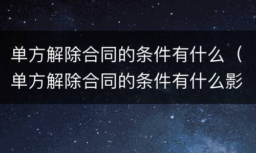 单方解除合同的条件有什么（单方解除合同的条件有什么影响）