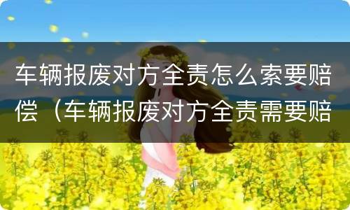 车辆报废对方全责怎么索要赔偿（车辆报废对方全责需要赔付哪些）