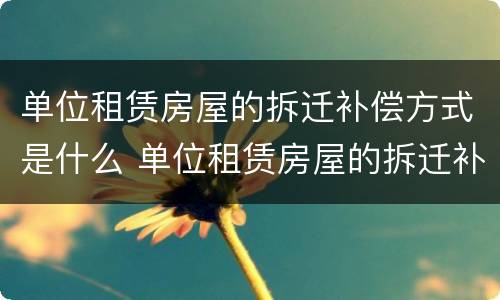 单位租赁房屋的拆迁补偿方式是什么 单位租赁房屋的拆迁补偿方式是什么呢