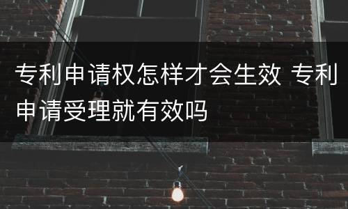 专利申请权怎样才会生效 专利申请受理就有效吗