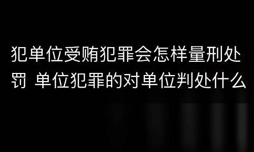 犯单位受贿犯罪会怎样量刑处罚 单位犯罪的对单位判处什么
