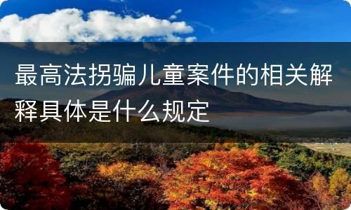 最高法拐骗儿童案件的相关解释具体是什么规定