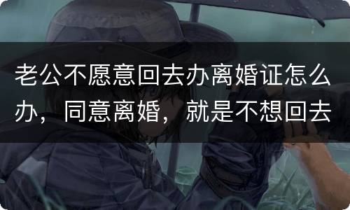 老公不愿意回去办离婚证怎么办，同意离婚，就是不想回去，该怎么办