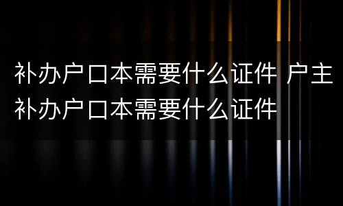 补办户口本需要什么证件 户主补办户口本需要什么证件