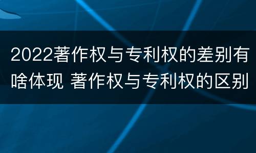 2022著作权与专利权的差别有啥体现 著作权与专利权的区别有哪些
