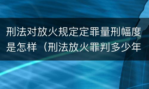 刑法对放火规定定罪量刑幅度是怎样（刑法放火罪判多少年）