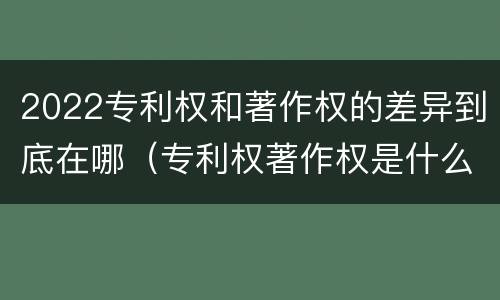 2022专利权和著作权的差异到底在哪（专利权著作权是什么意思）