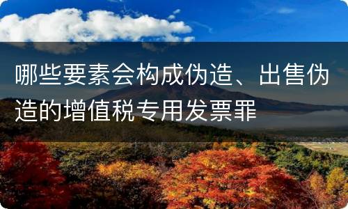 哪些要素会构成伪造、出售伪造的增值税专用发票罪