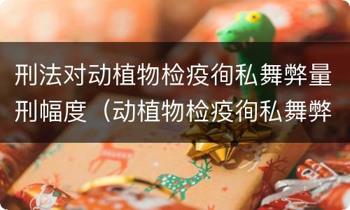 刑法对动植物检疫徇私舞弊量刑幅度（动植物检疫徇私舞弊罪立案标准）