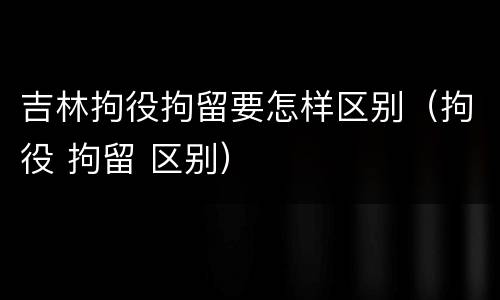 吉林拘役拘留要怎样区别（拘役 拘留 区别）