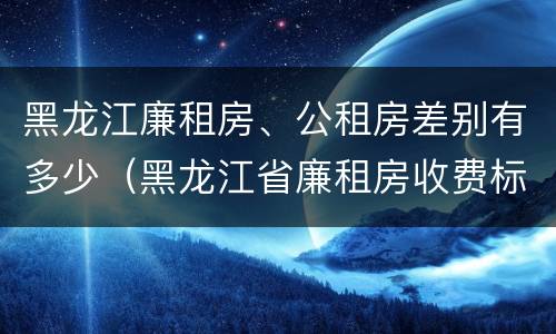 黑龙江廉租房、公租房差别有多少（黑龙江省廉租房收费标准是多少）